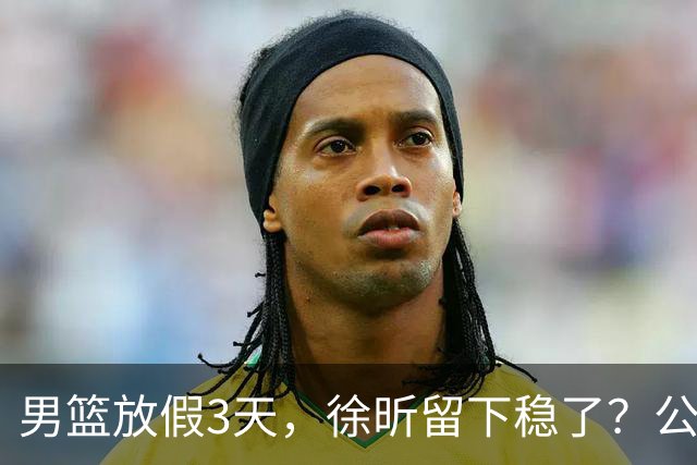 男篮放假3天，徐昕留下稳了？公开表态，郭士强欣慰，杜锋尴尬
